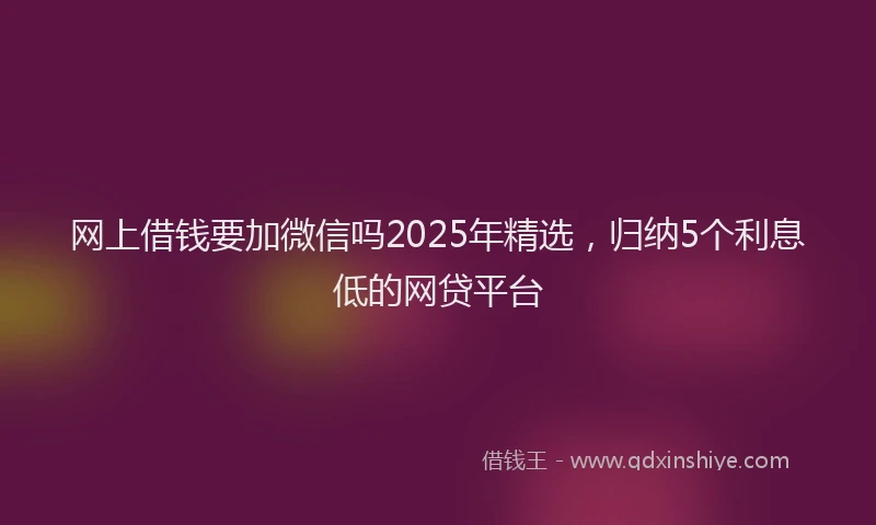 网上借钱要加微信吗2025年精选，归纳5个利息低的网贷平台
