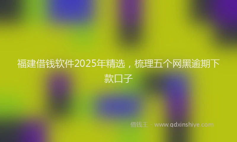 福建借钱软件2025年精选，梳理五个网黑逾期下款口子