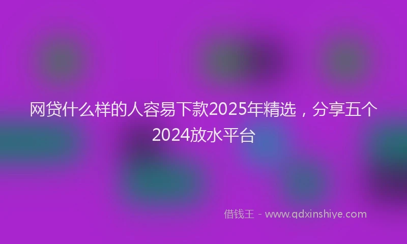 网贷什么样的人容易下款2025年精选，分享五个2024放水平台