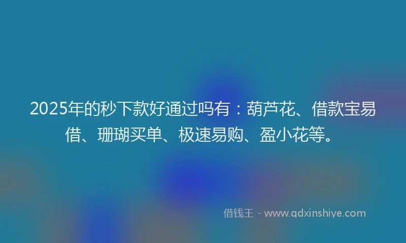 2025年的秒下款好通过吗有：葫芦花、借款宝易借、珊瑚买单、极速易购、盈小花等。