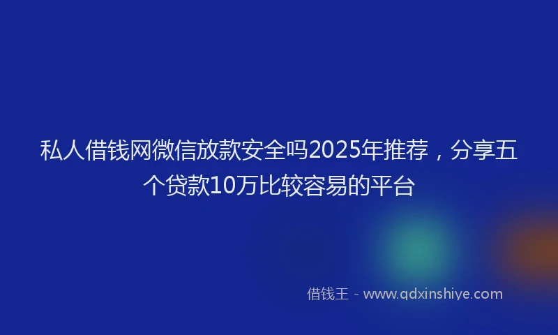 私人借钱网微信放款安全吗2025年推荐，分享五个贷款10万比较容易的平台