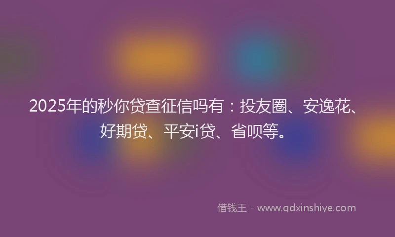 2025年的秒你贷查征信吗有：投友圈、安逸花、好期贷、平安i贷、省呗等。