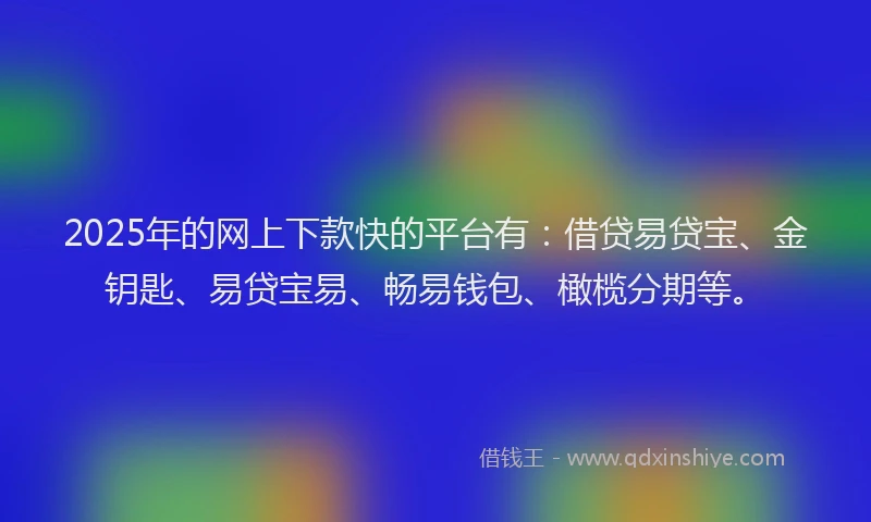 2025年的网上下款快的平台有：借贷易贷宝、金钥匙、易贷宝易、畅易钱包、橄榄分期等。