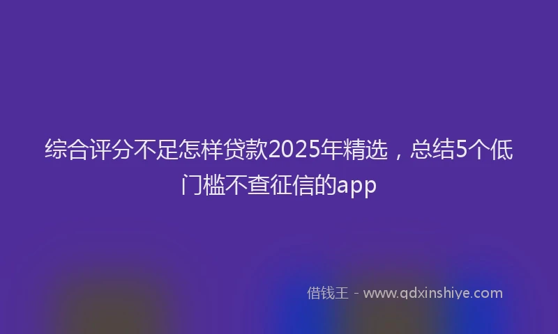 综合评分不足怎样贷款2025年精选，总结5个低门槛不查征信的app