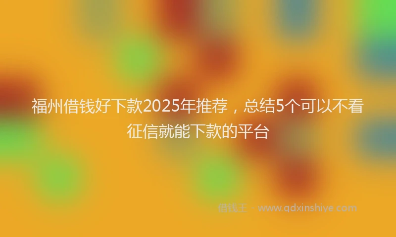 福州借钱好下款2025年推荐，总结5个可以不看征信就能下款的平台