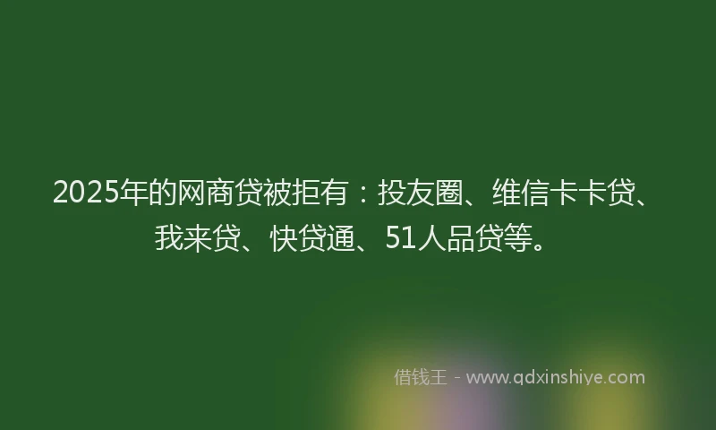 2025年的网商贷被拒有：投友圈、维信卡卡贷、我来贷、快贷通、51人品贷等。