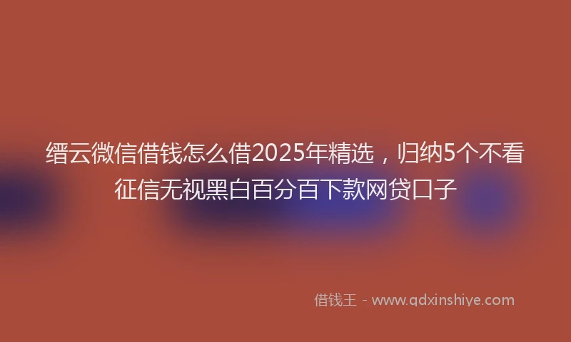 缙云微信借钱怎么借2025年精选，归纳5个不看征信无视黑白百分百下款网贷口子