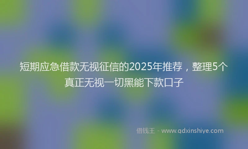 短期应急借款无视征信的2025年推荐，整理5个真正无视一切黑能下款口子