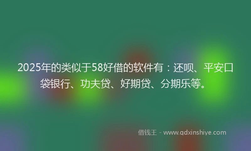 2025年的类似于58好借的软件有：还呗、平安口袋银行、功夫贷、好期贷、分期乐等。