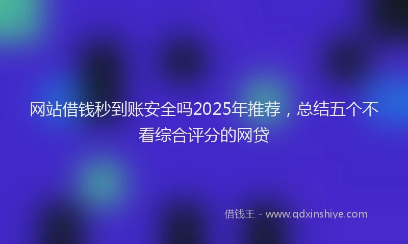 网站借钱秒到账安全吗2025年推荐，总结五个不看综合评分的网贷