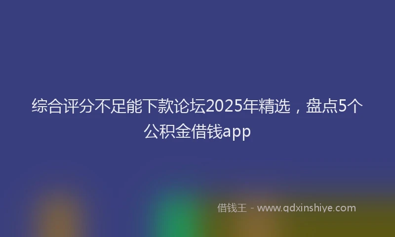 综合评分不足能下款论坛2025年精选，盘点5个公积金借钱app