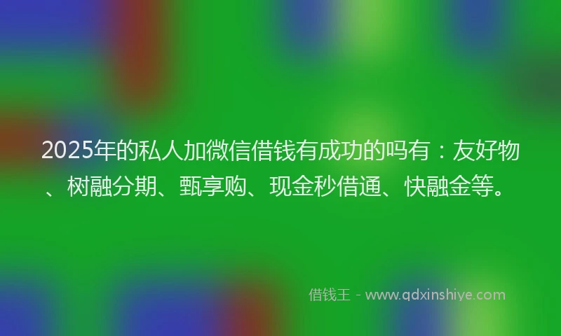 2025年的私人加微信借钱有成功的吗有：友好物、树融分期、甄享购、现金秒借通、快融金等。