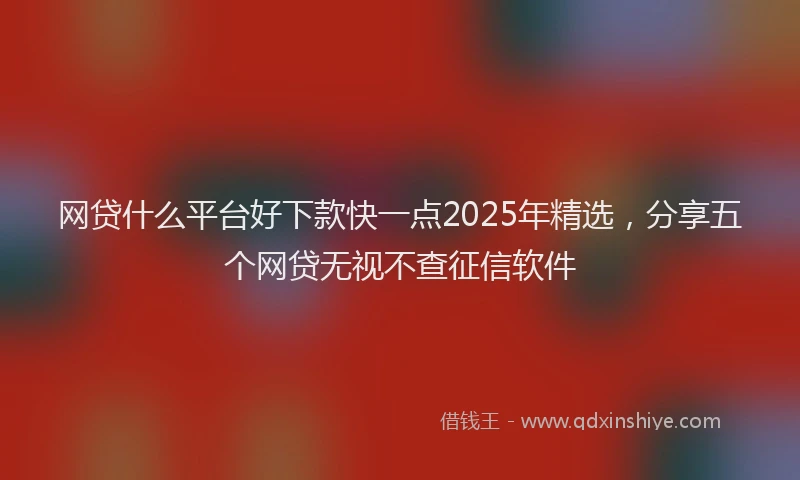 网贷什么平台好下款快一点2025年精选，分享五个网贷无视不查征信软件