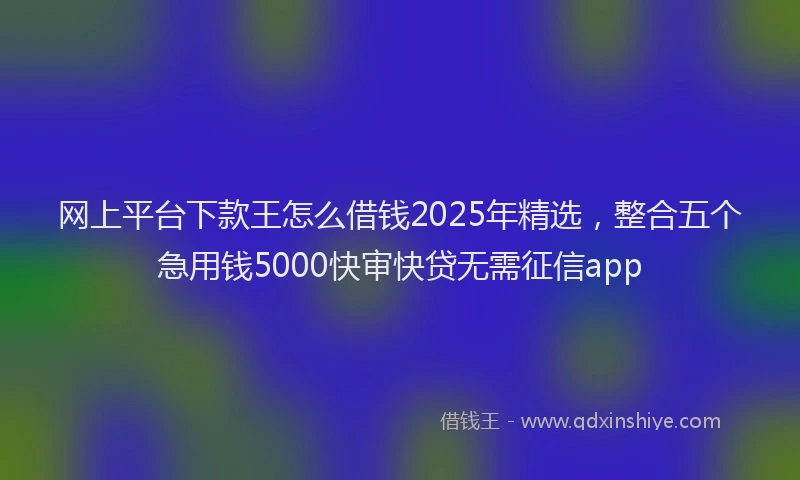 网上平台下款王怎么借钱2025年精选，整合五个急用钱5000快审快贷无需征信app