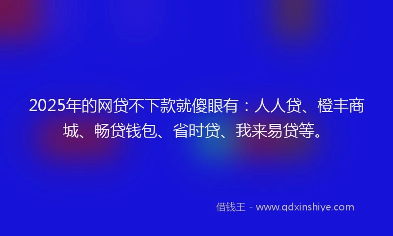 2025年的网贷不下款就傻眼有：人人贷、橙丰商城、畅贷钱包、省时贷、我来易贷等。