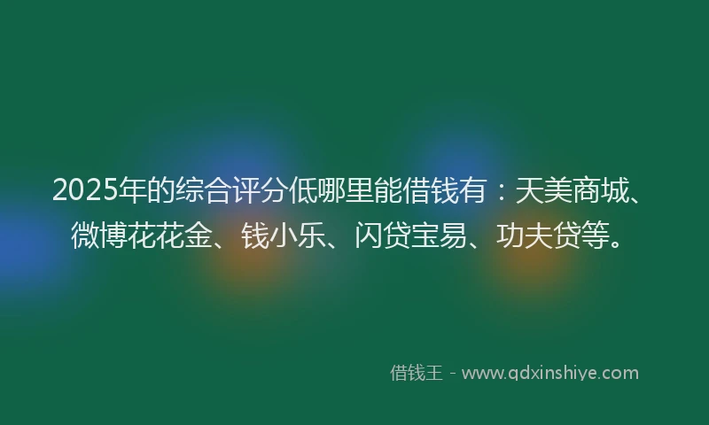 2025年的综合评分低哪里能借钱有：天美商城、微博花花金、钱小乐、闪贷宝易、功夫贷等。