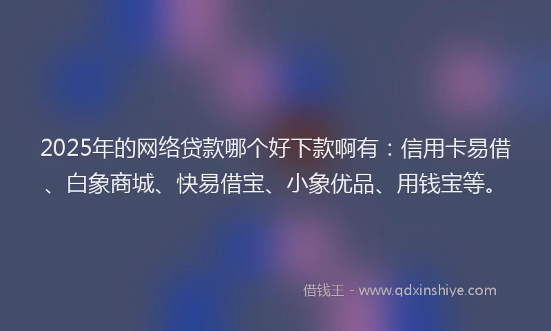 2025年的网络贷款哪个好下款啊有：信用卡易借、白象商城、快易借宝、小象优品、用钱宝等。