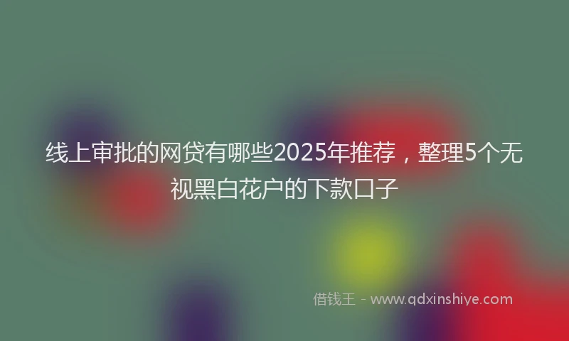 线上审批的网贷有哪些2025年推荐，整理5个无视黑白花户的下款口子