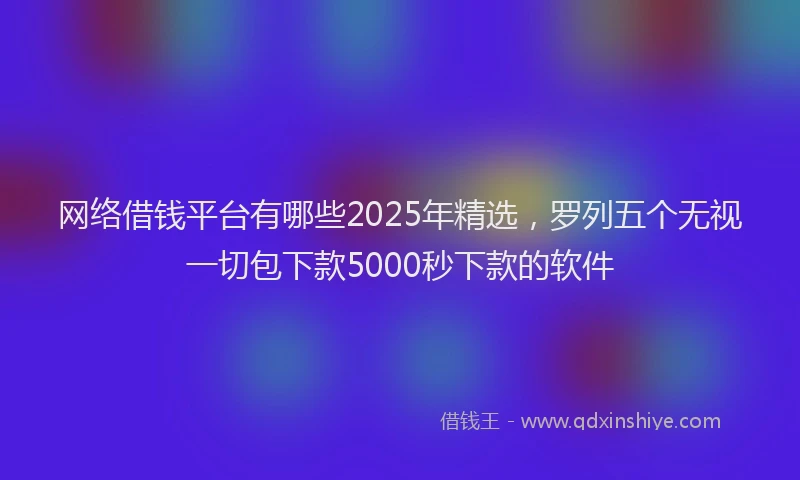 网络借钱平台有哪些2025年精选，罗列五个无视一切包下款5000秒下款的软件
