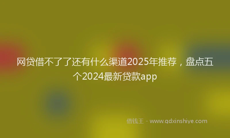 网贷借不了了还有什么渠道2025年推荐，盘点五个2024最新贷款app