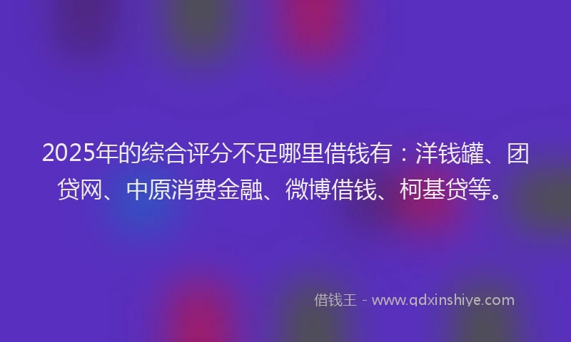 2025年的综合评分不足哪里借钱有：洋钱罐、团贷网、中原消费金融、微博借钱、柯基贷等。