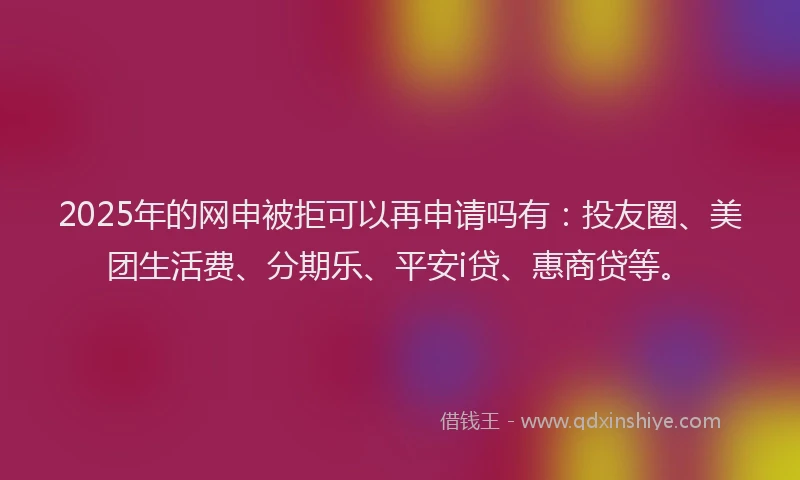 2025年的网申被拒可以再申请吗有：投友圈、美团生活费、分期乐、平安i贷、惠商贷等。