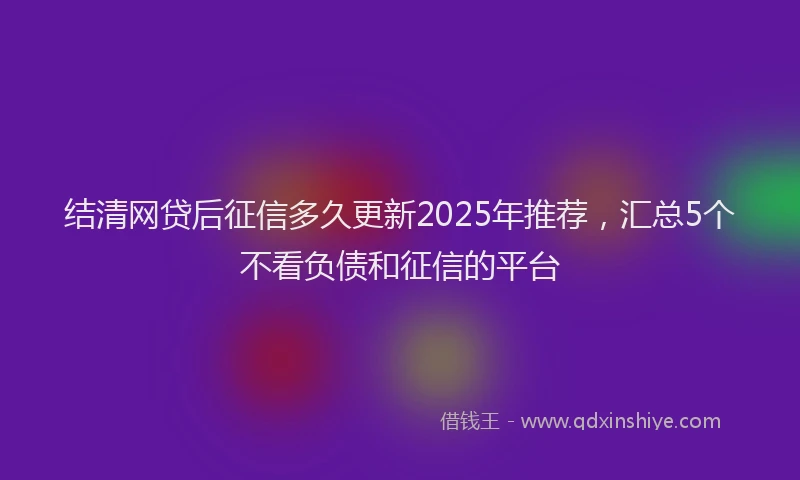结清网贷后征信多久更新2025年推荐，汇总5个不看负债和征信的平台