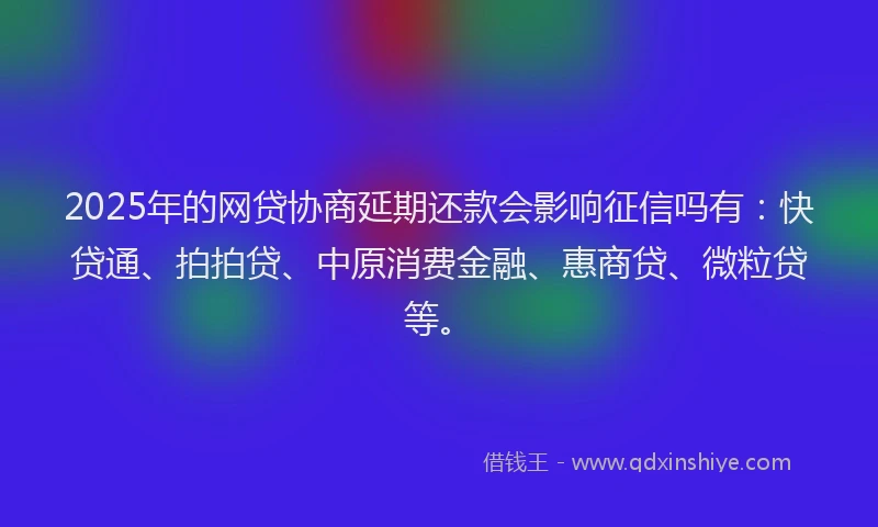 2025年的网贷协商延期还款会影响征信吗有：快贷通、拍拍贷、中原消费金融、惠商贷、微粒贷等。