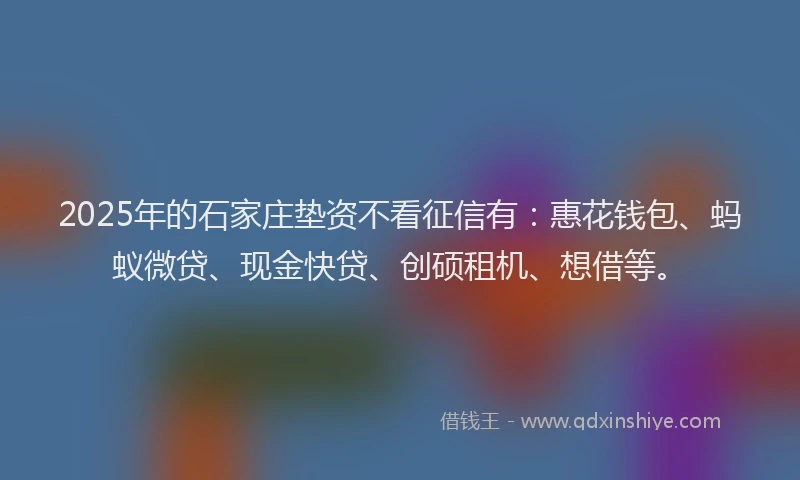 2025年的石家庄垫资不看征信有：惠花钱包、蚂蚁微贷、现金快贷、创硕租机、想借等。