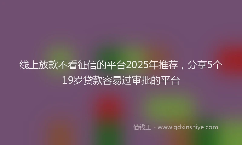 线上放款不看征信的平台2025年推荐，分享5个19岁贷款容易过审批的平台