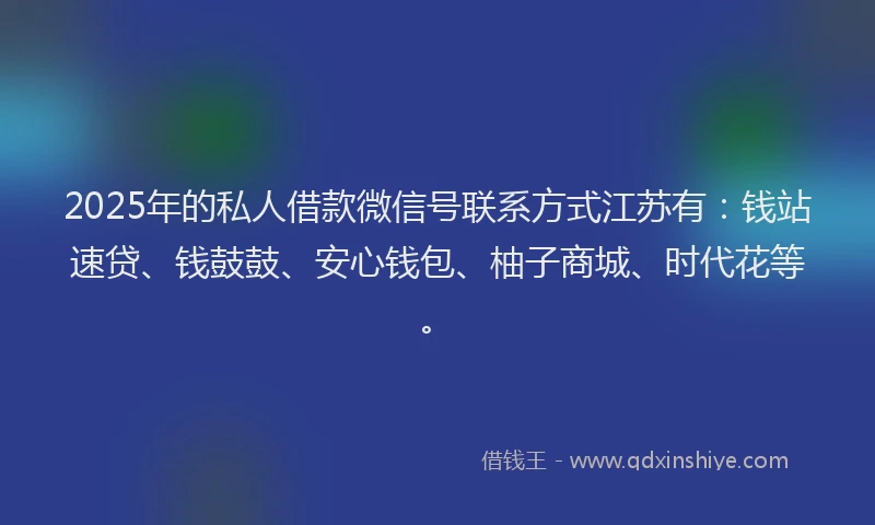 2025年的私人借款微信号联系方式江苏有：钱站速贷、钱鼓鼓、安心钱包、柚子商城、时代花等。