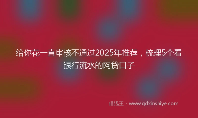 给你花一直审核不通过2025年推荐，梳理5个看银行流水的网贷口子