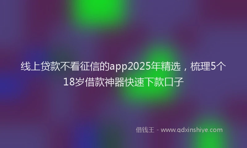 线上贷款不看征信的app2025年精选，梳理5个18岁借款神器快速下款口子