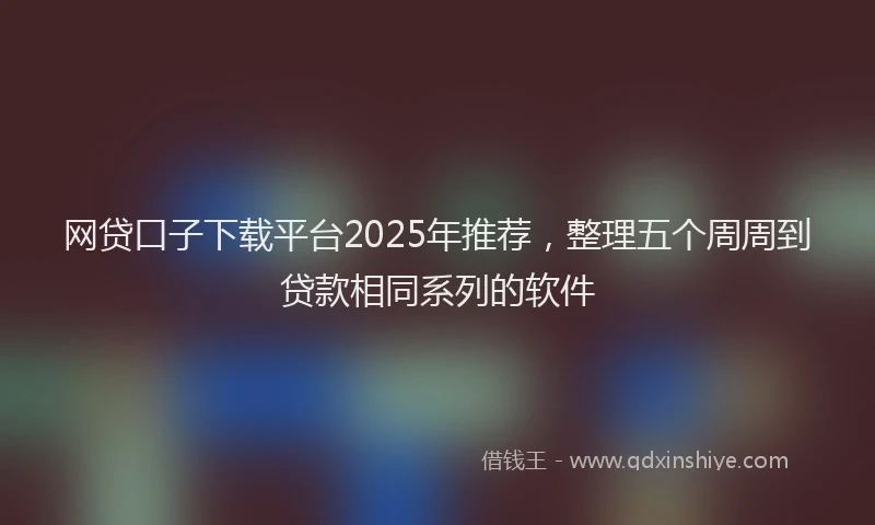 网贷口子下载平台2025年推荐，整理五个周周到贷款相同系列的软件