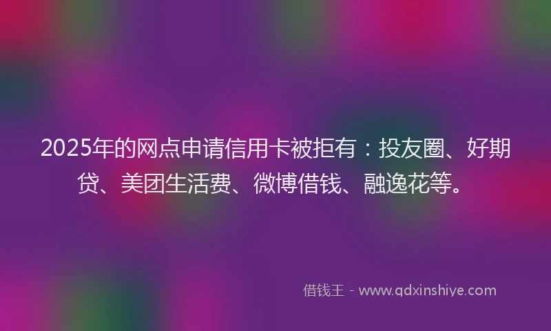 2025年的网点申请信用卡被拒有：投友圈、好期贷、美团生活费、微博借钱、融逸花等。