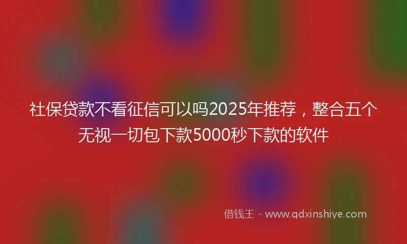 社保贷款不看征信可以吗2025年推荐，整合五个无视一切包下款5000秒下款的软件