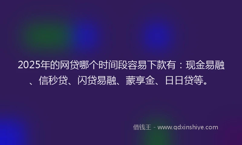 2025年的网贷哪个时间段容易下款有：现金易融、信秒贷、闪贷易融、蒙享金、日日贷等。