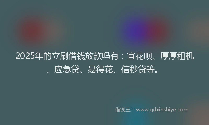 2025年的立刷借钱放款吗有：宜花呗、厚厚租机、应急贷、易得花、信秒贷等。