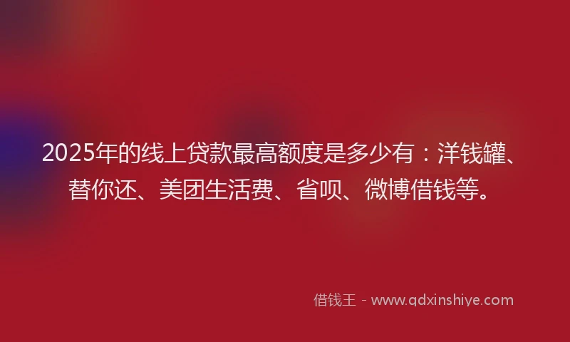 2025年的线上贷款最高额度是多少有：洋钱罐、替你还、美团生活费、省呗、微博借钱等。