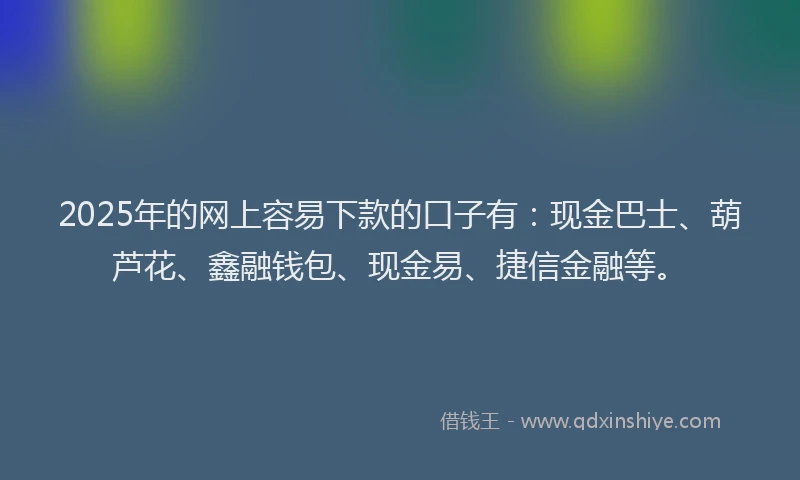 2025年的网上容易下款的口子有：现金巴士、葫芦花、鑫融钱包、现金易、捷信金融等。