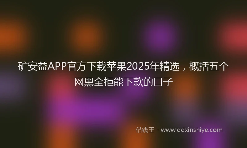 矿安益APP官方下载苹果2025年精选，概括五个网黑全拒能下款的口子