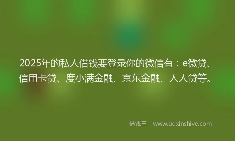 2025年的私人借钱要登录你的微信有：e微贷、信用卡贷、度小满金融、京东金融、人人贷等。