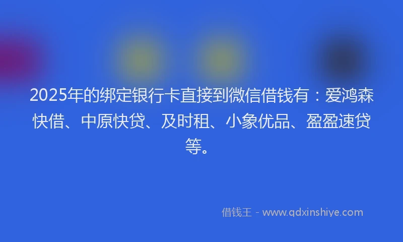 2025年的绑定银行卡直接到微信借钱有：爱鸿森快借、中原快贷、及时租、小象优品、盈盈速贷等。