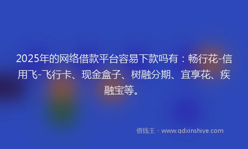 2025年的网络借款平台容易下款吗有：畅行花-信用飞-飞行卡、现金盒子、树融分期、宜享花、疾融宝等。