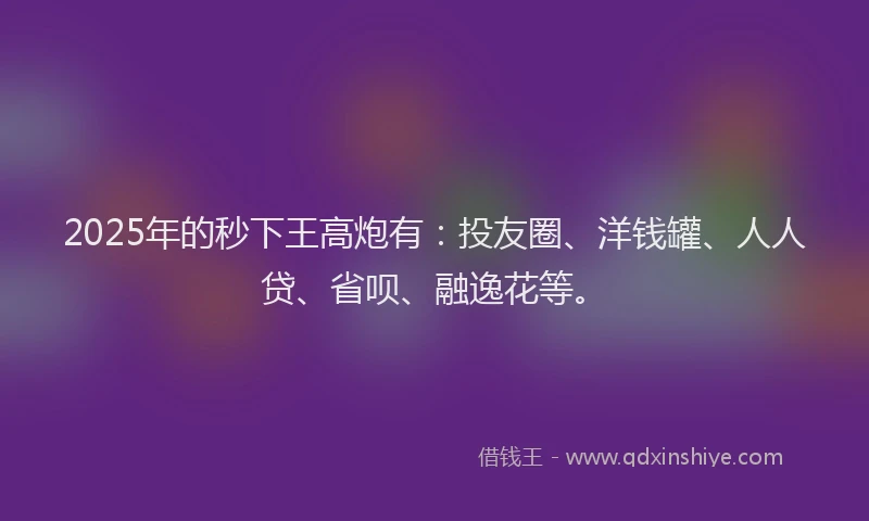 2025年的秒下王高炮有：投友圈、洋钱罐、人人贷、省呗、融逸花等。