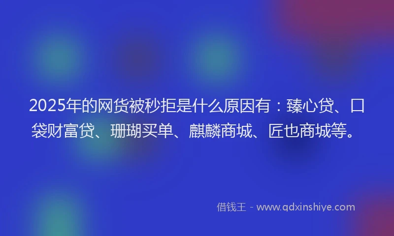 2025年的网货被秒拒是什么原因有：臻心贷、口袋财富贷、珊瑚买单、麒麟商城、匠也商城等。
