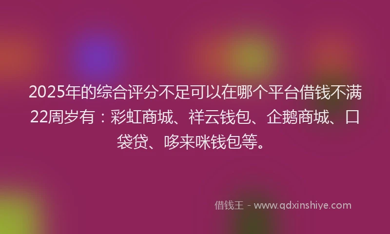 2025年的综合评分不足可以在哪个平台借钱不满22周岁有：彩虹商城、祥云钱包、企鹅商城、口袋贷、哆来咪钱包等。
