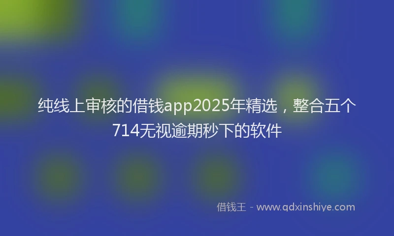 纯线上审核的借钱app2025年精选，整合五个714无视逾期秒下的软件
