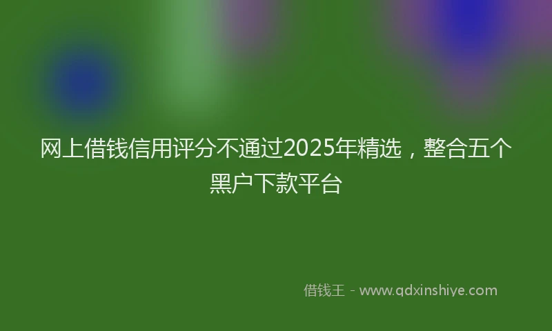 网上借钱信用评分不通过2025年精选，整合五个黑户下款平台
