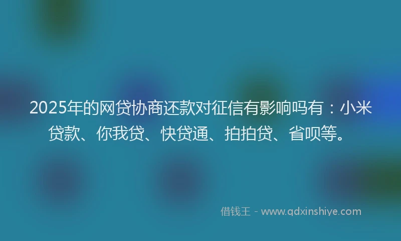 2025年的网贷协商还款对征信有影响吗有：小米贷款、你我贷、快贷通、拍拍贷、省呗等。